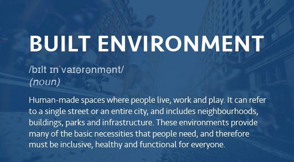 Human-made spaces where people live, work and play. It can refer to a single street or an entire city, and includes neighbourhoods, buildings, parks and infrastructure. These environments provide many of the basic necessities that people need, and therefore must be inclusive, healthy and functional for everyone.