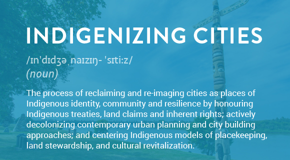 The process of reclaiming and re-imaging cities as places of Indigenous identity, community and resilience by honouring Indigenous treaties, land claims and inherent rights; actively decolonizing contemporary urban planning and city building approaches; and centering Indigenous models of placekeeping, land stewardship, and cultural revitalization.